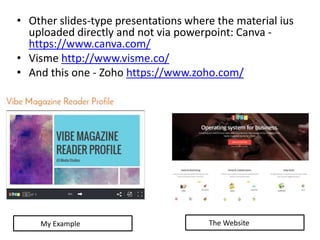 • Other slides-type presentations where the material ius
uploaded directly and not via powerpoint: Canva -
https://www.canva.com/
• Visme http://www.visme.co/
• And this one - Zoho https://www.zoho.com/
My Example The Website
 