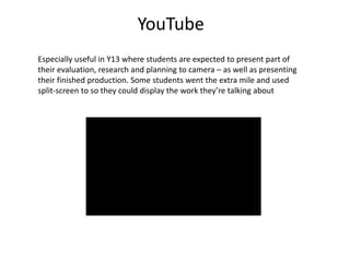 Especially useful in Y13 where students are expected to present part of
their evaluation, research and planning to camera – as well as presenting
their finished production. Some students went the extra mile and used
split-screen to so they could display the work they’re talking about
YouTube
 