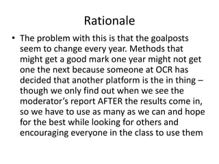 Rationale
• The problem with this is that the goalposts
seem to change every year. Methods that
might get a good mark one year might not get
one the next because someone at OCR has
decided that another platform is the in thing –
though we only find out when we see the
moderator’s report AFTER the results come in,
so we have to use as many as we can and hope
for the best while looking for others and
encouraging everyone in the class to use them
 