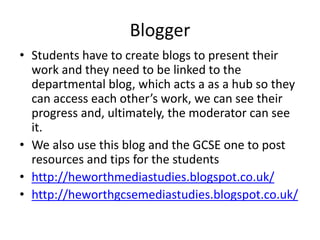 Blogger
• Students have to create blogs to present their
work and they need to be linked to the
departmental blog, which acts a as a hub so they
can access each other’s work, we can see their
progress and, ultimately, the moderator can see
it.
• We also use this blog and the GCSE one to post
resources and tips for the students
• http://heworthmediastudies.blogspot.co.uk/
• http://heworthgcsemediastudies.blogspot.co.uk/
 