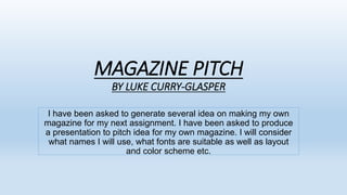 MAGAZINE PITCH
BY LUKE CURRY-GLASPER
I have been asked to generate several idea on making my own
magazine for my next assignment. I have been asked to produce
a presentation to pitch idea for my own magazine. I will consider
what names I will use, what fonts are suitable as well as layout
and color scheme etc.
 