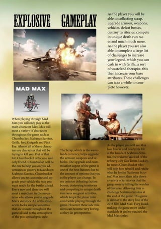When playing through Mad
Max you will only play as the
main character Max. Max will
meet a variety of characters
throughout the game such as
Chumbucket, Scabrous Scrotus,
Griffa, Jeet, Gutgash and Pink
Eye. Almost all of these charac-
ters are characters that will be
trying to kill you. Out of that
list, Chumbucket is the one and
only friend. Chumbucket will be
the one to help you on you ad-
ventures as you try to take down
Scabrous Scrotus, Chumbucket
allows you to customize and up-
grade your vehicle the way you
want ready for the battles ahead.
Every now and then you will
meet a merchant in the moun-
tains who allows you to upgrade
Max’s statistics. All of the char-
acters looks and personalities
that are shown throughout the
game all add to the atmosphere
of the post apocalyptic style.
As the player you will be
able to collecting scrap,
upgrade armour, weapons,
vehicles, defeat bosses,
destroy territories, compete
in unique death run rac-
es and much much more.
As the player you are also
able to complete a large list
of challenges to increase
your legend, which you can
cash in with Griffa, a sort
of wasteland therapist, this
then increase your base
attributes. These challenges
can take a while to com-
plete however.
As the player you will see Max
lose his car and nearly his life
at the hands of Scabrous Scro-
tus, the resident Warlord of the
refinery-city Gas Town. Luckily,
he meats Chum Bucket who
will help him rebuild and retake
what he lost to ‘Scabrous Scro-
tus’. Max must then take down
a variety of territories that the
gangs own by killing the warden
of that area. Allowing him to
challenge Scabrous Scrotus at
the end of the game. This game
is similar to the story line of the
2015 film Mad Max: Fury Road,
making the game more under-
standable if you’ve watched the
Mad Max series.
The Scrap, which is the waste-
lands currency, helps upgrade
the armour, weapons and ve-
hicles. The upgrade and custo-
misation aspect of the game is
one of the best features due to
the amount of options that you
as the player can change. In
my opinion defeating faction
bosses, destroying territories
and competing in unique death
run races are great activities,
which keeps the player inter-
ested while playing through the
game. However these side mis-
sions can become very boring,
as they do get repetitive.
Explosive Gameplay
 
