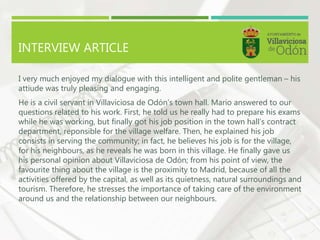 INTERVIEW ARTICLE
I very much enjoyed my dialogue with this intelligent and polite gentleman – his
attiude was truly pleasing and engaging.
He is a civil servant in Villaviciosa de Odón’s town hall. Mario answered to our
questions related to his work. First, he told us he really had to prepare his exams
while he was working, but finally got his job position in the town hall’s contract
department, reponsible for the village welfare. Then, he explained his job
consists in serving the community; in fact, he believes his job is for the village,
for his neighbours, as he reveals he was born in this village. He finally gave us
his personal opinion about Villaviciosa de Odón; from his point of view, the
favourite thing about the village is the proximity to Madrid, because of all the
activities offered by the capital, as well as its quietness, natural surroundings and
tourism. Therefore, he stresses the importance of taking care of the environment
around us and the relationship between our neighbours.
 