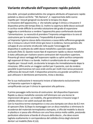 Variante	
  stru+urale	
  dell’espansore	
  rapido	
  palatale	
  
	
  	
  
Una	
  delle	
  	
  principali	
  problema/che	
  che	
  vengono	
  a3ribuite	
  all’espansore	
  rapido	
  
palatale	
  su	
  docce	
  acriliche	
  	
  ”Mc	
  Namara”,	
  è	
  	
  rappresentata	
  dallo	
  scarso	
  
rispe3o	
  per	
  i	
  tessu/	
  gengivali	
  sia	
  durante	
  la	
  terapia	
  che	
  dopo	
  	
  
la	
  rimozione	
  dell’apparecchio,	
  e	
  	
  che	
  talvolta	
  spinge	
  il	
  clinico	
  a	
  rimuovere	
  il	
  
disposi/vo	
  prima	
  del	
  tempo	
  (foto	
  1).	
  Inoltre	
  la	
  copertura	
  delle	
  docce	
  occlusali	
  
in	
  acrilico	
  rende	
  diﬃcile	
  la	
  corre3a	
  valutazione	
  del	
  grado	
  di	
  espansione	
  
raggiunta	
  e	
  contribuisce	
  a	
  rendere	
  l’apparecchio	
  poco	
  confortevole	
  durante	
  
l’alimentazione.	
  La	
  necessità	
  di	
  prendere	
  l’impronta	
  antagonista	
  e	
  la	
  cera	
  di	
  
costruzione	
  per	
  la	
  realizzazione,	
  l’impossibilità	
  di	
  prendere	
  	
  
un’impronta	
  il	
  giorno	
  stesso	
  della	
  rimozione	
  a	
  causa	
  della	
  soﬀerenza	
  gengivale	
  
che	
  si	
  instaura	
  e	
  alcuni	
  limi/	
  clinici	
  già	
  messi	
  in	
  evidenza,	
  hanno	
  portato	
  allo	
  
sviluppo	
  di	
  una	
  variante	
  stru3urale	
  nella	
  quale	
  l’ancoraggio	
  del	
  	
  
disposi/vo	
  è	
  cos/tuito	
  da	
  soIli	
  docce	
  metalliche	
  a	
  parziale	
  copertura	
  
occlusale	
  (foto	
  2).	
  Questo	
  nuovo	
  /po	
  di	
  espansore	
  rapido	
  su	
  docce	
  metalliche	
  
è	
  stato	
  u/lizzato	
  per	
  risolvere	
  severe	
  contrazioni	
  del	
  mascellare	
  superiore.	
  
Presenta	
  gli	
  stessi	
  vantaggi	
  dell’espansore	
  rapido	
  su	
  splint	
  acrilico	
  comparato	
  
agli	
  espansori	
  di	
  Haas	
  e	
  su	
  bande.	
  Inoltre	
  è	
  cara3erizzato	
  da	
  un	
  maggior	
  
rispe3o	
  per	
  i	
  tessu/	
  molli,	
  sia	
  durante	
  la	
  terapia	
  che	
  immediatamente	
  dopo	
  la	
  
rimozione.	
  Oﬀre	
  anche	
  un	
  maggior	
  confort	
  per	
  il	
  paziente,	
  così	
  da	
  rendere	
  
possibile	
  la	
  permanenza	
  nel	
  cavo	
  orale	
  anche	
  per	
  mol/	
  mesi	
  senza	
  provocare	
  
soﬀerenza	
  dei	
  tessu/	
  molli.	
  Il	
  disposi/vo	
  presenta	
  una	
  grande	
  versa/lità	
  e	
  si	
  
può	
  u/lizzare	
  in	
  den/zione	
  permanente,	
  mista	
  o	
  decidua.	
  
	
  	
  
Per	
  la	
  sua	
  realizzazione	
  è	
  necessario	
  inviare	
  al	
  laboratorio	
  esclusivamente	
  
un’impronta	
  superiore	
  in	
  alginato,	
  
sempliﬁcando	
  così	
  per	
  il	
  clinico	
  le	
  operazioni	
  alla	
  poltrona	
  .	
  
	
  	
  
Il	
  primo	
  passaggio	
  nella	
  tecnica	
  di	
  costruzione	
  	
  del	
  disposi/vo	
  Espansore	
  
Rapido	
  su	
  docce	
  metalliche	
  consiste	
  nell’eliminare	
  con	
  una	
  lecron	
  le	
  
imprecisioni	
  del	
  gesso	
  	
  sul	
  modello,	
  che	
  generalmente	
  si	
  trovano	
  lungo	
  il	
  
colle3o	
  clinico	
  e	
  nei	
  solchi	
  occlusali	
  dei	
  den/.	
  
Con	
  la	
  macchina	
  termo-­‐stampatrice	
  si	
  crea	
  una	
  stampata	
  con	
  disco	
  da	
  0,5	
  mm	
  
di	
  spessore	
  (foto	
  3).Dopo	
  lo	
  stampaggio	
  con	
  un	
  disco	
  metallico	
  si	
  eliminano	
  le	
  
eccedenze	
  del	
  materiale	
  termoplas/co	
  stampato,	
  si	
  sﬁla	
  dal	
  modello	
  la	
  doccia	
  
in	
  plas/ca	
  e	
  si	
  passa	
  alla	
  riﬁnitura	
  con	
  una	
  fresa	
  conica	
  molto	
  soIle,	
  prestando	
  
par/colare	
  a3enzione	
  al	
  bordo	
  di	
  chiusura	
  della	
  doccia	
  ,	
  che	
  deve	
  essere	
  
tagliato	
  esa3amente	
  in	
  corrispondenza	
  del	
  colle3o	
  clinico	
  degli	
  elemen/	
  
dentari	
  sul	
  modello	
  (foto	
  4,5,6).	
  
 