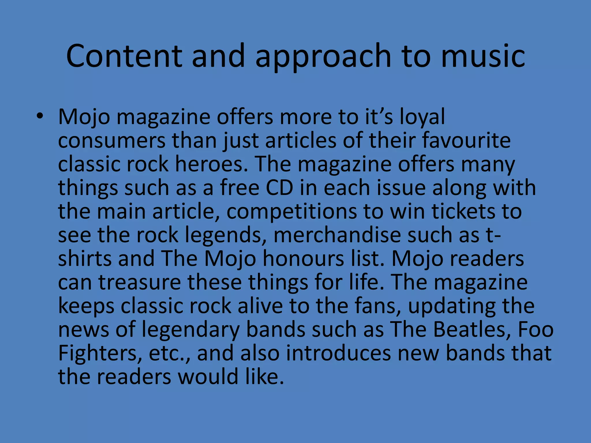 Content and approach to musicMojo magazine offers more to it’s loyal consumers than just articles of their favourite classic rock heroes. The magazine offers many things such as a free CD in each issue along with the main article, competitions to win tickets to see the rock legends, merchandise such as t-shirts and The Mojo honours list. Mojo readers can treasure these things for life. The magazine keeps classic rock alive to the fans, updating the news of legendary bands such as The Beatles, Foo Fighters, etc., and also introduces new bands that the readers would like. 