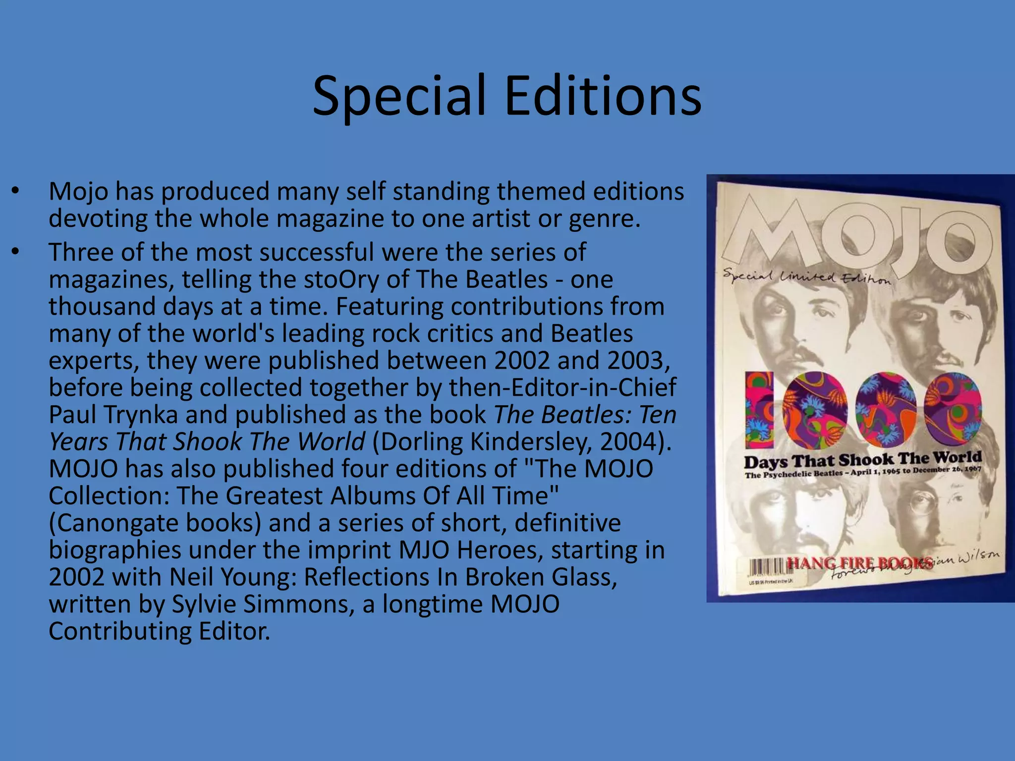 Mojo has produced many self standing themed editions devoting the whole magazine to one artist or genre.Three of the most successful were the series of magazines, telling the stoOryof The Beatles - one thousand days at a time. Featuring contributions from many of the world's leading rock critics and Beatles experts, they were published between 2002 and 2003, before being collected together by then-Editor-in-Chief Paul Trynka and published as the book The Beatles: Ten Years That Shook The World (Dorling Kindersley, 2004). MOJO has also published four editions of "The MOJO Collection: The Greatest Albums Of All Time" (Canongate books) and a series of short, definitive biographies under the imprint MJO Heroes, starting in 2002 with Neil Young: Reflections In Broken Glass, written by Sylvie Simmons, a longtime MOJO Contributing Editor.Special Editions