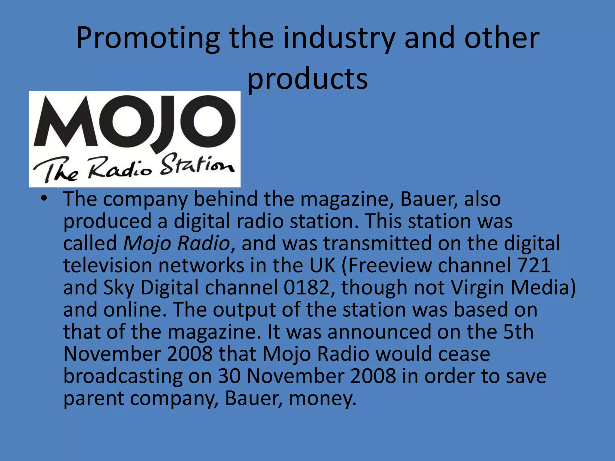 Promoting the industry and other productsThe company behind the magazine, Bauer, also produced a digital radio station. This station was called Mojo Radio, and was transmitted on the digital television networks in the UK (Freeview channel 721 and Sky Digital channel 0182, though not Virgin Media) and online. The output of the station was based on that of the magazine. It was announced on the 5th November 2008 that Mojo Radio would cease broadcasting on 30 November 2008 in order to save parent company, Bauer, money.