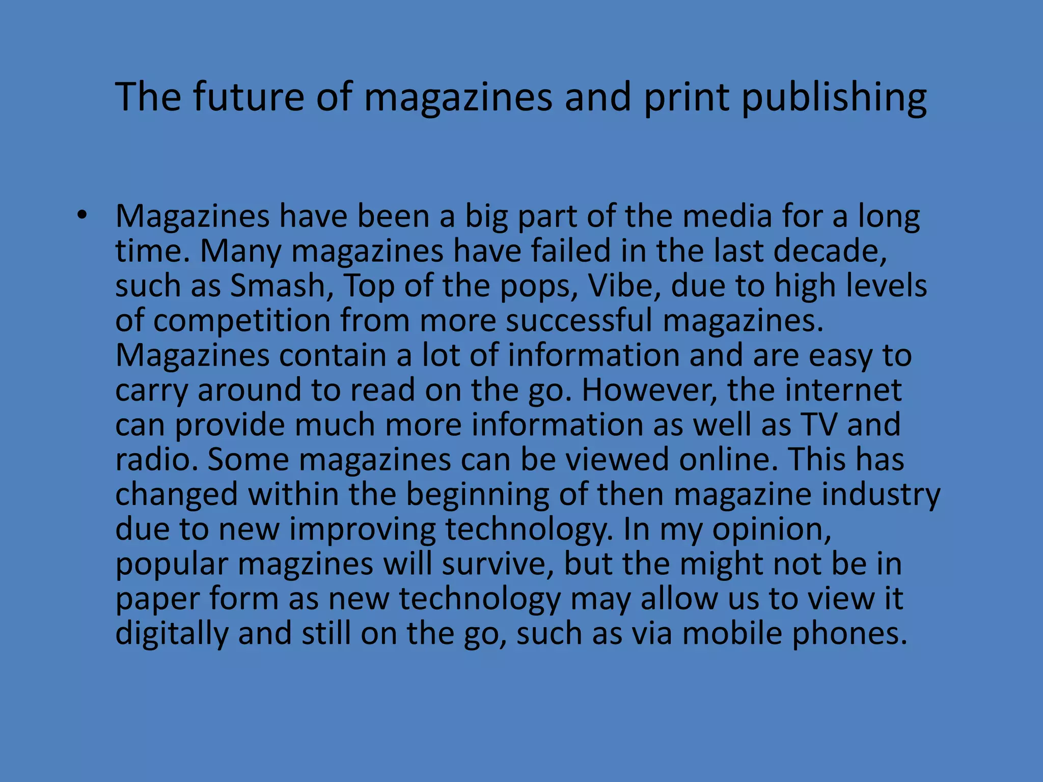 The future of magazines and print publishingMagazines have been a big part of the media for a long time. Many magazines have failed in the last decade, such as Smash, Top of the pops, Vibe, due to high levels of competition from more successful magazines. Magazines contain a lot of information and are easy to carry around to read on the go. However, the internet can provide much more information as well as TV and radio. Some magazines can be viewed online. This has changed within the beginning of then magazine industry due to new improving technology. In my opinion, popular magzines will survive, but the might not be in paper form as new technology may allow us to view it digitally and still on the go, such as via mobile phones. 