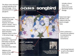 Includes a bonus
The album cover and name         track, a live
is placed typically at the       performance and
top of the page – this is        behind the scenes
conventional for an indie-       footage.
pop genre.



Band picture is in the       Typical oasis logo –
middle of the page           identifies to the
(conventional) –             audience who the
however, the band            band is straight
picture is drawn – this is   away.
more unconventional.

Colour theme is mainly
black and white.              Font is continuous –
However; there is colour      easier for the audience
in the actual image.          to understand the
                              cover and it is
Layout follows a              conventional.
convention – important
information at the top,
image in the middle and
less important
information lower down.
                               List of songs featured
Website at the                 as well as the original
bottom of the page             album cover.
(small writing)
 