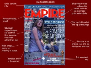My magazine cover: Extra content info Price and date small Main image taking up majority of space Barcode away in the corner Title big bold and at the top of the page Film title in it’s original font and big to capture attention Extra content info Blue colour used to keep the cooler tones to set the mood – quite melancholy Obviously staged image, not still from film, focus on character rather than plot 