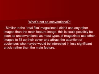 What’s not so conventional?: - Similar to the ‘total film’ magazines I didn’t use any other images than the main feature image, this is could possibly be seen as unconventional as most types of magazines use other images to fill up their cover and attract the attention of audiences who maybe would be interested in less significant article rather than the main feature. 