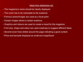 Ideas from slideshare.net: The magazine’s name should be clearly displayed The cover has to be noticeable to the audience Famous actors/images are used as a focal point Certain images attract a certain audience Graphics and colours are used to create a mood for the magazine Font size, shape and colour are used creatively to suggest different ideas Several cover lines dotted around the page indicating a good content Price and barcode displayed as small and insignificant 