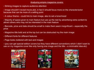 Analysing empire magazine covers: Striking images to capture audience attention Image shouldn’t reveal movie plot, in fact it should focus more on the character/actor because that can be more of a selling point A colour theme – could link to main image, also to set a tone/mood Majority of space given to main feature but use up the rest by advertising extra content to attract others who may not be interested in the main feature Barcode, price and date should be small to make them seem insignificant – especially the price Magazine title bold and at the top but can be obstructed my the main image Different fonts for different features Page looks cluttered with text and images (you can get special edition covers but they have different conventions which I didn’t want to use on my magazine cover like only having one image and the title – a minimalist idea etc) 