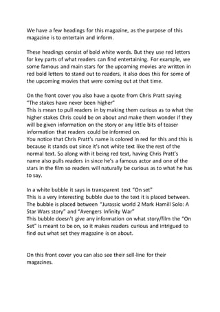 We have a few headings for this magazine, as the purpose of this
magazine is to entertain and inform.
These headings consist of bold white words. But they use red letters
for key parts of what readers can find entertaining. For example, we
some famous and main stars for the upcoming movies are written in
red bold letters to stand out to readers, it also does this for some of
the upcoming movies that were coming out at that time.
On the front cover you also have a quote from Chris Pratt saying
“The stakes have never been higher”
This is mean to pull readers in by making them curious as to what the
higher stakes Chris could be on about and make them wonder if they
will be given information on the story or any little bits of teaser
information that readers could be informed on.
You notice that Chris Pratt’s name is colored in red for this and this is
because it stands out since it’s not white text like the rest of the
normal text. So along with it being red text, having Chris Pratt’s
name also pulls readers in since he’s a famous actor and one of the
stars in the film so readers will naturally be curious as to what he has
to say.
In a white bubble it says in transparent text “On set”
This is a very interesting bubble due to the text it is placed between.
The bubble is placed between “Jurassic world 2 Mark Hamill Solo: A
Star Wars story” and “Avengers Infinity War”
This bubble doesn’t give any information on what story/film the “On
Set” is meant to be on, so it makes readers curious and intrigued to
find out what set they magazine is on about.
On this front cover you can also see their sell-line for their
magazines.
 