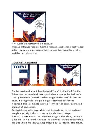“The world’s most trusted film reviews”
This also intrigues readers that this magazine publisher is really good
at film reviews and persuades them to take their word for what is
said than anywhere else.
“Total Film” – Masthead
For the masthead also, it has the word “total” inside the F for film.
This makes the masthead take up a lot less space so that it doesn’t
take up too much space that other images or text don’t fit into the
cover. It also gives it a unique design that stands out for the
masthead. But also blends into the “Film” so it all seems connected
and part of each other.
Due to it being bold, large white text, it stands out to the audience
straight away right after you notice the dominant image.
A lot of the text around the dominant image is also white, but since
quite a bit of it is in red, it causes the white text around to stand out
less due to the red text wanting to stand out to readers. This in turn,
 