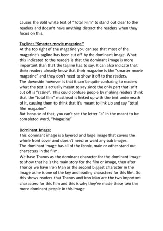 causes the Bold white text of “Total Film” to stand out clear to the
readers and doesn’t have anything distract the readers when they
focus on this.
Tagline: “Smarter movie magazine”
At the top right of the magazine you can see that most of the
magazine’s tagline has been cut off by the dominant image. What
this indicated to the readers is that the dominant image is more
important than that the tagline has to say. It can also indicate that
their readers already know that their magazine is the “smarter movie
magazine” and they don’t need to show it off to the readers.
The downside however is that it can be quite confusing to readers
what the text is actually meant to say since the only part that isn’t
cut off is “sazine”. This could confuse people by making readers think
that the “total film” masthead is linked up with the text underneath
of it, causing them to think that it’s meant to link up and say “total
film magazine”
But because of that, you can’t see the letter “a” in the meant to be
completed word, “Magazine”
Dominant Image:
This dominant image is a layered and large image that covers the
whole front cover and doesn’t need or want any sub images.
The dominant image has all of the iconic, main or other stand out
characters in the film.
We have Thanos as the dominant character for the dominant image
to show that he is the main story for the film or image, then after
Thanos we have Iron Man as the second biggest character in the
image as he is one of the key and leading characters for this film. So
this shows readers that Thanos and Iron Man are the two important
characters for this film and this is why they’ve made these two the
more dominant people in this image.
 