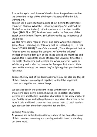 A more in-depth breakdown of the dominant image shows us that
the dominant image shows the important parts of the film it is
showing off.
You can see a large ring type looking object behind the dominant
character, Thanos. What this is showing us (if you’ve watched the
film before or the trailers) is the importance of the object as this
object (SPOILER ALERT) lands on earth and is the first part of the
attack on earth from Thanos, so it shows us the key importance of
this object.
We also have a few more of these, one being where the character
Spider-Man is standing on. This rock that he is standing on, is a rock
from (SPOILER ALERT) Thanos’s home world, Titan, the planet that he
failed to save and started his conquest to “save the universe”
The last one is the dark part of the image behind the masthead and
skyline, this is just a little image of Space/the universe. Since this Is
the battle of a lifetime and involves the whole universe, space is
infinite long and is also the reason the Avengers first started their
team and is also now the reason they’re fighting their possible last
fight now.
Besides the key part of the dominant image, you can also see that all
of the characters are collaged together to fit all the important
characters together and in one image.
We can also see in the dominant image with the rest of the
character’s scale down in size, showing the important characters
larger in size and the less important characters to the story smaller in
size. So this shows and tells us the more important characters or the
more iconic and loved characters and causes them to catch readers
eyes quicker than the other characters for the film.
Costume Association:
As you can see in the dominant image a few of the items that some
of the characters are using are standing out with them or standing
out even more.
 