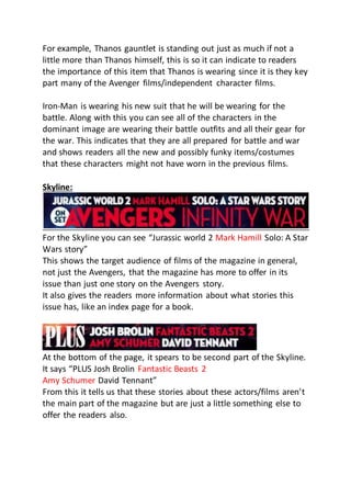 For example, Thanos gauntlet is standing out just as much if not a
little more than Thanos himself, this is so it can indicate to readers
the importance of this item that Thanos is wearing since it is they key
part many of the Avenger films/independent character films.
Iron-Man is wearing his new suit that he will be wearing for the
battle. Along with this you can see all of the characters in the
dominant image are wearing their battle outfits and all their gear for
the war. This indicates that they are all prepared for battle and war
and shows readers all the new and possibly funky items/costumes
that these characters might not have worn in the previous films.
Skyline:
For the Skyline you can see “Jurassic world 2 Mark Hamill Solo: A Star
Wars story”
This shows the target audience of films of the magazine in general,
not just the Avengers, that the magazine has more to offer in its
issue than just one story on the Avengers story.
It also gives the readers more information about what stories this
issue has, like an index page for a book.
At the bottom of the page, it spears to be second part of the Skyline.
It says “PLUS Josh Brolin Fantastic Beasts 2
Amy Schumer David Tennant”
From this it tells us that these stories about these actors/films aren’t
the main part of the magazine but are just a little something else to
offer the readers also.
 