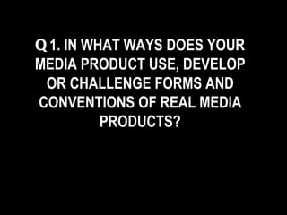 Q 1. IN WHAT WAYS DOES YOUR MEDIA PRODUCT USE, DEVELOP OR CHALLENGE FORMS AND CONVENTIONS OF REAL MEDIA PRODUCTS? 