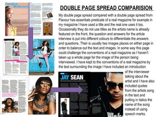 DOUBLE PAGE SPREAD COMPARISION  My double page spread compared with a double page spread from Flavour has essentials predicate of a real magazine for example in my magazine I have used a title and the real one uses it too. Occasionally they do not use titles as the artists name is already featured on the front, the question and answers for the article interview is put into different colours to differentiate the answers and questions. Their is usually two images places on either page in order to balance out the text and images. In some way this page could challenge the conventions of a real magazine as I haven’t taken up a whole page for the image of the person being interviewed. I have kept to the conventions of a real magazine by the text surrounding the image I have included an introduction  of the interviewer talking about the artist and I have also included quotes from the artists song in the text and putting in italics the name of the song instead of using speech marks.  
