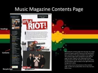Music Magazine Contents Page
Unusually this contents page from karrang has a large
amount of space used for a picture of the band and a
basic summery of the story included in the magazine.
The contents page itself is designed to look like the
page has been ripped in half, exposing the black
background on the left. The font on this side is white,
red and yellow; while its black on the right where the
background is white.
There seems to be more pictures on this contents
page, as there are usually either one or two, but here
there is four.
Recycle logo
headings
Contents
 