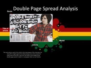 Double Page Spread Analysis
The main picture used in this article is the interviewee of this interview, her
red outfit is bright against the white background; and to match her
outfit some of the text is also red. The quote in the middle of the
double page spread is styled in a newspaper letter cut-out fashion.
Quote
Title of
article
Article
Model
 