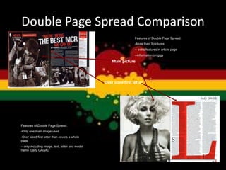 Double Page Spread Comparison
Main picture
Over sized first letter
Features of Double Page Spread:
-More than 3 pictures
-- extra features in article page
--information on gigs
Features of Double Page Spread:
-Only one main image used
-Over sized first letter than covers a whole
page.
-- only including image, text, letter and model
name (Lady GAGA).
 