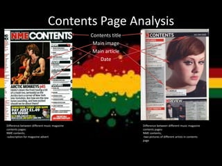 Contents Page Analysis
Contents title
Main image
Main article
Date
Difference between different music magazine
contents pages:
NME contents;
-subscription for magazine advert
Difference between different music magazine
contents pages:
NME contents;
-two pictures of different artists in contents
page
 