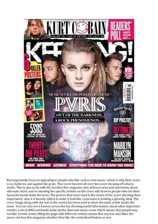 Kerrang mostly focus on appealing to people who like rock or emo music, which is why their cover
is so cluttered, and against the grain. This cover has text all over the cover showing off what is
inside. This is also to do with the fact that this magazine also delivers news and interviews about
alternate music and so showing the specific articles on the cover will draw in people who see their
favourite bands make the issue. The picture they have used is the centre of the cover showing their
importance; also it is heavily edited to make it look like Lynn Gunn is holding a glowing skull. The
cover image along with the text in the centre has been used to show the main article inside the
issue. You can also see a banner across the top showing useful information about other important
articles. Lots of different bands make up the alternate music scene which means that people may
not like certain artists filling the page with different articles means that any one who likes the
music can buy this magazine whether they like the centralised feature or not.
 