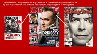 I have decided to analyse the music magazine NME as I have drawn a lot of inspiration for
my own magazine from this, and I will also briefly be comparing NME to Rolling Stone
 