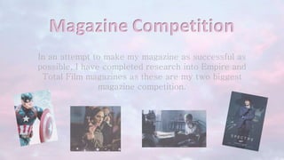 Magazine Competition
In an attempt to make my magazine as successful as
possible, I have completed research into Empire and
Total Film magazines as these are my two biggest
magazine competition.
 