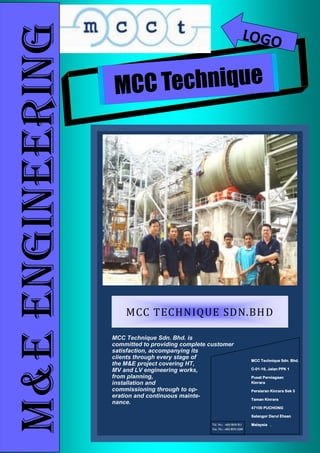 MCC Technique
M&EENGINEERING LOGO
MCC Technique Sdn. Bhd. is
committed to providing complete customer
satisfaction, accompanying its
clients through every stage of
the M&E project covering HT,
MV and LV engineering works,
from planning,
installation and
commissioning through to op-
eration and continuous mainte-
nance.
MCC TECHNIQUE SDN.BHD
Tel. No.: +603 8076 811
Fax. No.: +603 8076 5268
MCC Technique Sdn. Bhd.
C-01-16, Jalan PPK 1
Pusat Perniagaan
Kinrara
Persiaran Kinrara Sek 3
Taman Kinrara
47100 PUCHONG
Selangor Darul Ehsan
Malaysia .
 