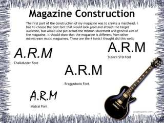 Magazine Construction
A.R.MChalkduster Font
A.R.MStencil STD Font
A.R.M
Mistral Font
A.R.M
Braggadocio Font
The first part of the construction of my magazine was to create a masthead. I
had to choose the best font that would look good and attract the target
audience, but would also put across the mission statement and general aim of
the magazine. It should show that the magazine is different from other
mainstream music magazines. These are the 4 fonts I thought did this well;
 