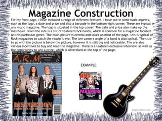 Magazine ConstructionFor my front page, I have included a range of different features. I have put in some basic aspects,
such as the logo, a date and price and also a barcode in the bottom-right corner. These are typical in
any music magazine. The logo is situated in the top corner. The date and price also make up the
masthead. Down the side is a list of featured rock bands, which is common for a magazine focused
on this particular genre. The main picture is central and takes up most of the page, this is typical of
Rock magazines to catch the reader’s eye. The low camera angle of a band is also typical. The title
to go with the picture is below the picture, however it is still big and noticeable. The are also
various incentives to buy and read the magazine. There is a featured exclusive interview, as well as
the opportunity to win a prize, which is advertised at the top of the page.
EXAMPLE:
 