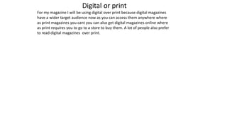 Digital or print
For my magazine I will be using digital over print because digital magazines
have a wider target audience now as you can access them anywhere where
as print magazines you cant you can also get digital magazines online where
as print requires you to go to a store to buy them. A lot of people also prefer
to read digital magazines over print.
 