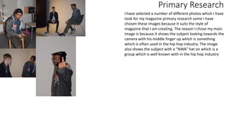 Primary Research
I have selected a number of different photos which I have
took for my magazine primary research some I have
chosen these images because it suits the style of
magazine that I am creating. The reason I chose my main
image is because it shows the subject looking towards the
camera with his middle finger up which is something
which is often used in the hip hop industry. The image
also shows the subject with a “NWA” hat on which is a
group which is well known with in the hip hop industry
 