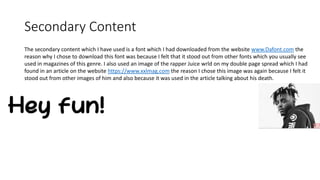 Secondary Content
The secondary content which I have used is a font which I had downloaded from the website www.Dafont.com the
reason why I chose to download this font was because I felt that it stood out from other fonts which you usually see
used in magazines of this genre. I also used an image of the rapper Juice wrld on my double page spread which I had
found in an article on the website https://www.xxlmag.com the reason I chose this image was again because I felt it
stood out from other images of him and also because it was used in the article talking about his death.
 