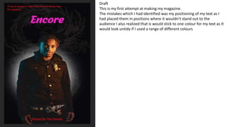 Draft
This is my first attempt at making my magazine.
The mistakes which I had identified was my positioning of my text as I
had placed them in positions where it wouldn’t stand out to the
audience I also realized that is would stick to one colour for my text as It
would look untidy if I used a range of different colours
 