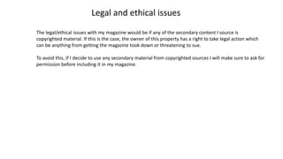 Legal and ethical issues
The legal/ethical issues with my magazine would be if any of the secondary content I source is
copyrighted material. If this is the case, the owner of this property has a right to take legal action which
can be anything from getting the magazine took down or threatening to sue.
To avoid this, if I decide to use any secondary material from copyrighted sources I will make sure to ask for
permission before including it in my magazine.
 