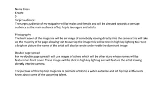 Name Ideas
Encore
$
Target audience:
The target audience of my magazine will be males and female and will be directed towards a teenage
audience as the main audience of hip hop is teenagers and adults
Photography
The front cover of the magazine will be an image of somebody looking directly into the camera this will take
up the majority of he page allowing text to overlap the image this will be shot in high key lighting to create
a brighter picture the name of the artist will also be wrote underneath the dominant image
Double page spread
For my double page spread I will use images of others which will be other stars whose names will be
featured on front cover. These images will be shot in high key lighting and will feature the artist looking
directly into the camera.
The purpose of this hip hop magazine is promote artists to a wider audience and let hip hop enthusiasts
know about some of the upcoming talent.
 