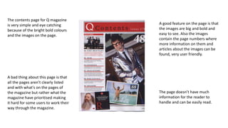 The contents page for Q magazine 
is very simple and eye catching 
because of the bright bold colours 
and the images on the page. 
A good feature on the page is that 
the images are big and bold and 
easy to see. Also the images 
contain the page numbers where 
more information on them and 
articles about the images can be 
found, very user friendly. 
The page doesn’t have much 
information for the reader to 
handle and can be easily read. 
A bad thing about this page is that 
all the pages aren’t clearly listed 
and with what's on the pages of 
the magazine but rather what the 
magazine have prioritised making 
it hard for some users to work their 
way through the magazine. 
