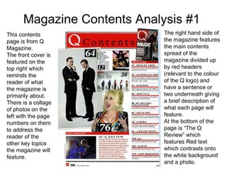 Magazine Contents Analysis #1 This contents page is from Q Magazine. The front cover is featured on the top right which reminds the reader of what the magazine is primarily about. There is a collage of photos on the left with the page numbers on them to address the reader of the other key topics the magazine will feature. The right hand side of the magazine features the main contents spread of the magazine divided up by red headers (relevant to the colour of the Q logo) and have a sentence or two underneath giving a brief description of what each page will feature. At the bottom of the page is “The Q Review” which features Red text which contrasts onto the white background and a photo. 