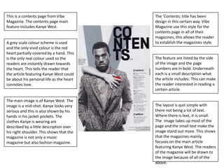 This is a contents page from Vibe         The ‘Contents; title has been
Magazine. The contents page main          design in this certain way. Vibe
feature includes Kanye West.              Magazine use this style for the
                                          contents page in all of their
                                          magazines, this allows the reader
A grey scale colour scheme is used        to establish the magazines style.
and the only vivid colour is the red
heart partially covered by a hand. This
is the only real colour used so the       The feature are listed by the side
readers are instantly drawn towards       of the image and the page
the heart. This tells the reader that     numbers are in bold. Underneath
the article featuring Kanye West could    each is a small description what
be about his personal life as the heart   the article includes. This can make
connotes love.                            the reader interested in reading a
                                          certain article.

The main image is of Kanye West. The
image is a mid-shot. Kanye looks very     The layout is quit simple with
serious and this is also shown by his     there not being a lot of text.
hands in his jacket pockets. The          Where there is text, it is small.
clothes Kanye is wearing are              The image takes up most of the
described by a little description over    page and the small text make the
his right shoulder. This shows that the   image stand out more. This shows
magazine is not only a music              that the magazines mainly
magazine but also fashion magazine.       focuses on the main article
                                          featuring Kanye West. The readers
                                          of the magazine will be drawn to
                                          the image because of all of the
                                          above.
 