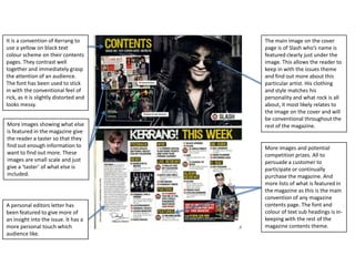 It is a convention of Kerrang to
use a yellow on black text
colour scheme on their contents
pages. They contrast well
together and immediately grasp
the attention of an audience.
The font has been used to stick
in with the conventional feel of
rick, as it is slightly distorted and
looks messy.
More images showing what else
is featured in the magazine give
the reader a taster so that they
find out enough information to
want to find out more. These
images are small scale and just
give a ‘taster’ of what else is
included.

A personal editors letter has
been featured to give more of
an insight into the issue. It has a
more personal touch which
audience like.

The main image on the cover
page is of Slash who’s name is
featured clearly just under the
image. This allows the reader to
keep in with the issues theme
and find out more about this
particular artist. His clothing
and style matches his
personality and what rock is all
about, it most likely relates to
the image on the cover and will
be conventional throughout the
rest of the magazine.

More images and potential
competition prizes. All to
persuade a customer to
participate or continually
purchase the magazine. And
more lists of what is featured in
the magazine as this is the main
convention of any magazine
contents page. The font and
colour of text sub headings is inkeeping with the rest of the
magazine contents theme.

 