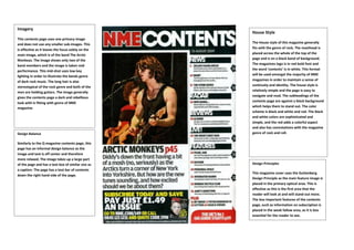 Imagery
This contents page uses one primary image
and does not use any smaller sub-images. This
is effective as it leaves the focus solely on the
main image, which is of the band The Arctic
Monkeys. The image shows only two of the
band members and the image is taken mid
performance. This mid-shot uses low key
lighting in order to illustrate the bands genre
of dark rock music. The long hair is also
stereotypical of the rock genre and both of the
men are holding guitars. The image generally
gives the contents page a dark and rebellious
look with is fitting with genre of NME
magazine.
Design Balance
Similarly to the Q magazine contents page, this
page has an informal design balance as the
image and text is off center and therefore
more relaxed. The image takes up a large part
of the page and has a text box of similar size as
a caption. The page has a text bar of contents
down the right hand side of the page.
House Style
The House style of this magazine generally
fits with the genre of rock. The masthead is
placed across the whole of the top of the
page and is on a black band of background.
The magazines logo is in red bold font and
the word ‘contents’ is in white. This format
will be used amongst the majority of NME
magazines in order to maintain a sense of
continuity and identity. The house style is
relatively simple and the page is easy to
navigate and read. The subheadings of the
contents page are against a black background
which helps them to stand out. The color
scheme is black and white and red. The black
and white colors are sophisticated and
simple, and the red adds a colorful aspect
and also has connotations with the magazine
genre of rock and roll.
Design Principles
This magazine cover uses the Guttenberg
Design Principle as the main feature image is
placed in the primary optical area. This is
effective as this is the first area that the
reader will look at and will stand out more.
The less important features of the contents
page, such as information on subscription is
placed in the weak fallow area, as it is less
essential for the reader to see.
 