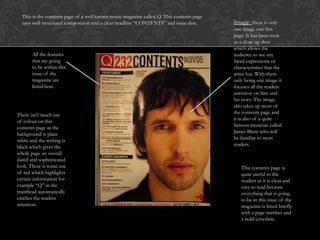 This is the contents page of a well known music magazine called Q. This contents page
  uses well structured composition and a clear headline “CONTENTS” and issue date.        Image- there is only
                                                                                          one image one this
                                                                                          page. It has been took
                                                                                          as a close up shot
                                                                                          which allows the
       All the features                                                                   audience to see any
       that are going                                                                     facial expressions or
       to be within this                                                                  characteristics that the
       issue of the                                                                       artist has. With there
       magazine are                                                                       only being one image it
       listed here.                                                                       focuses all the readers
                                                                                          attention on him and
                                                                                          his story. The image
                                                                                          also takes up most of
There isn’t much use                                                                      the contents page and
of colour on this                                                                         it is also of a quite
contents page as the                                                                      famous musician called
background is plain                                                                       James Blunt who will
white and the writing is                                                                  be familiar to most
black which gives the                                                                     readers.
whole page an overall
dated and sophisticated
look. There is some use                                                                      This contents page is
of red which highlights                                                                      quite useful to the
certain information for                                                                      readers as it is clear and
example “Q” in the                                                                           easy to read because
masthead automatically                                                                       everything that is going
catches the readers                                                                          to be in this issue of the
attention.                                                                                   magazine is listed briefly
                                                                                             with a page number and
                                                                                             a bold coverline.
 