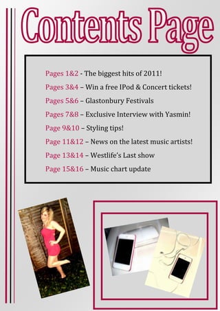 Pages 1&2 - The biggest hits of 2011!
Pages 3&4 – Win a free IPod & Concert tickets!
Pages 5&6 – Glastonbury Festivals
Pages 7&8 – Exclusive Interview with Yasmin!
Page 9&10 – Styling tips!
Page 11&12 – News on the latest music artists!
Page 13&14 – Westlife’s Last show
Page 15&16 – Music chart update
 
