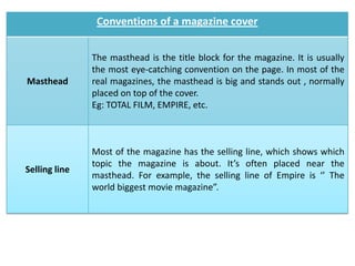 Conventions of a magazine cover


               The masthead is the title block for the magazine. It is usually
               the most eye-catching convention on the page. In most of the
Masthead       real magazines, the masthead is big and stands out , normally
               placed on top of the cover.
               Eg: TOTAL FILM, EMPIRE, etc.



               Most of the magazine has the selling line, which shows which
               topic the magazine is about. It’s often placed near the
Selling line
               masthead. For example, the selling line of Empire is ‘’ The
               world biggest movie magazine”.
 