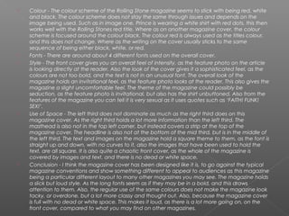    Colour - The colour scheme of the Rolling Stone magazine seems to stick with being red, white
    and black. The colour scheme does not stay the same through issues and depends on the
    image being used. Such as in image one, Prince is wearing a white shirt with red dots, this then
    works well with the Rolling Stones red title. Where as on another magazine cover, the colour
    scheme is focused around the colour black. The colour red is always used as the titles colour,
    and this does not change. Where as the writing on the cover usually sticks to the same
    sequence of being either black, white, or red.
   Fonts - There are around about 4 different fonts used on the overall cover.
   Style - The front cover gives you an overall feel of intensity, as the feature photo on the article
    is looking directly at the reader. Also the look of the cover gives it a sophisticated feel, as the
    colours are not too bold, and the text is not in an unusual font. The overall look of the
    magazine holds an invitational feel, as the feature photo looks at the reader. This also gives the
    magazine a slight uncomfortable feel. The theme of the magazine could possibly be
    seduction, as the feature photo is invitational, but also has the shirt unbuttoned. Also from the
    features of the magazine you can tell it is very sexual as it uses quotes such as ‘FAITH! FUNK!
    SEX!’.
   Use of Space - The left third does not dominate as much as the right third does on this
    magazine cover. As the right third holds a lot more information than the left third. The
    masthead is also not in the top left corner, but instead covers a strip at the top of the
    magazine cover. The headline is also not at the bottom of the mid third, but is in the middle of
    the left third. The text and images on the magazine hold a square theme to them, as the font is
    straight up and down, with no curves to it, also the images that have been used to hold the
    text, are all square. It is also quite a chaotic front cover, as the whole of the magazine is
    covered by images and text, and there is no dead or white space.
   Conclusion - I think the magazine cover has been designed like it is, to go against the typical
    magazine conventions and show something different to appeal to audiences as this magazine
    being a particular different layout to many other magazines you may see. The magazine holds
    a slick but loud style. As the long fonts seem as if they may be in a bold, and this draws
    attention to them. Also, the regular use of the same colours does not make the magazine look
    tacky, or overdone, but a lot more classy and thought out. Also, because the magazine cover
    is full with no dead or white space. This makes it loud, as there is a lot more going on, on the
    front cover, compared to what you may find on other magazines.
 