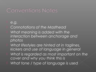    e.g.
   Connotations of the Masthead
   What meaning is added with the
    interaction between anchorage and
    photos
   What lifestyles are hinted at in taglines,
    kickers and use of language in general
   What is regarded as most important on the
    cover and why you think this is
   What tone / type of language is used
 